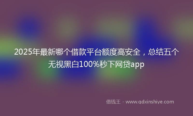 2025年最新哪个借款平台额度高安全，总结五个无视黑白100%秒下网贷app