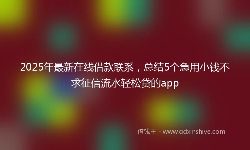 2025年最新在线借款联系，总结5个急用小钱不求征信流水轻松贷的app
