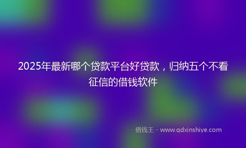 2025年最新哪个贷款平台好贷款，归纳五个不看征信的借钱软件