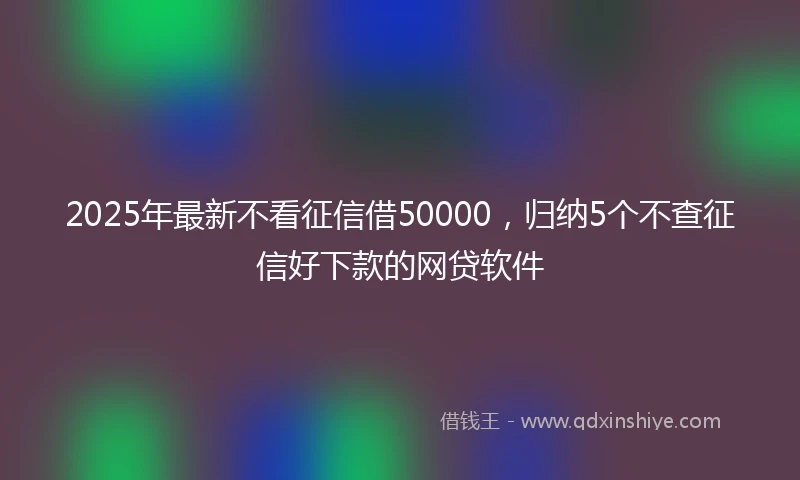 2025年最新不看征信借50000，归纳5个不查征信好下款的网贷软件
