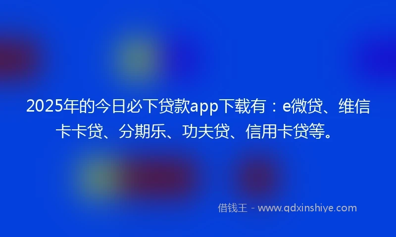 2025年的今日必下贷款app下载有：e微贷、维信卡卡贷、分期乐、功夫贷、信用卡贷等。