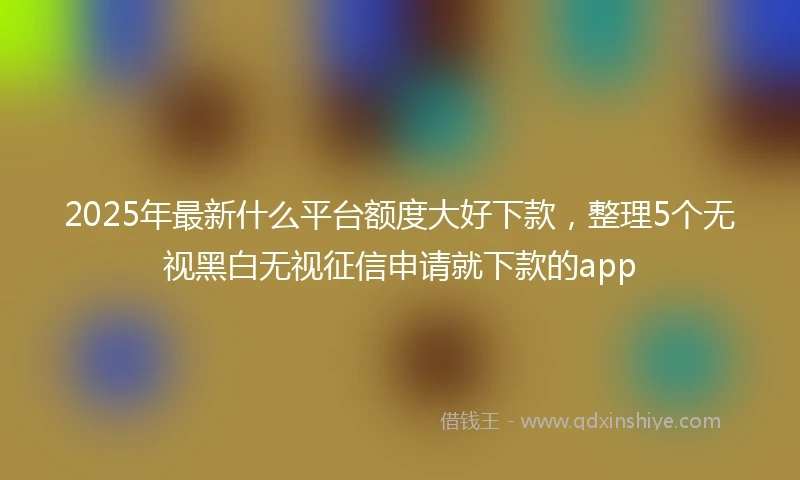 2025年最新什么平台额度大好下款，整理5个无视黑白无视征信申请就下款的app