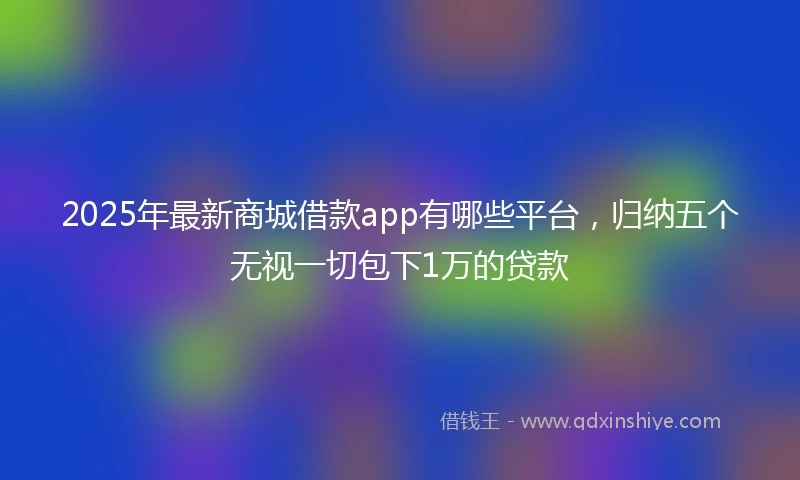 2025年最新商城借款app有哪些平台，归纳五个无视一切包下1万的贷款