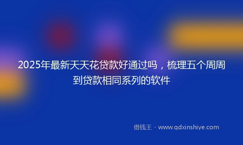 2025年最新天天花贷款好通过吗，梳理五个周周到贷款相同系列的软件