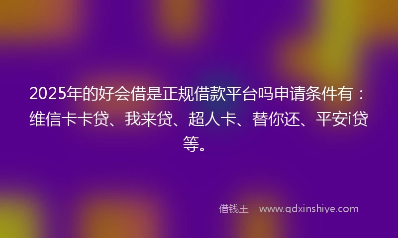 2025年的好会借是正规借款平台吗申请条件有：维信卡卡贷、我来贷、超人卡、替你还、平安i贷等。