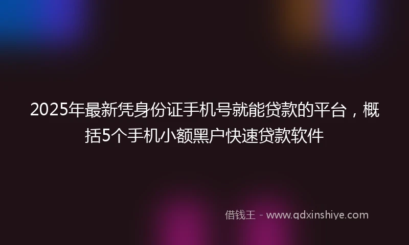 2025年最新凭身份证手机号就能贷款的平台，概括5个手机小额黑户快速贷款软件