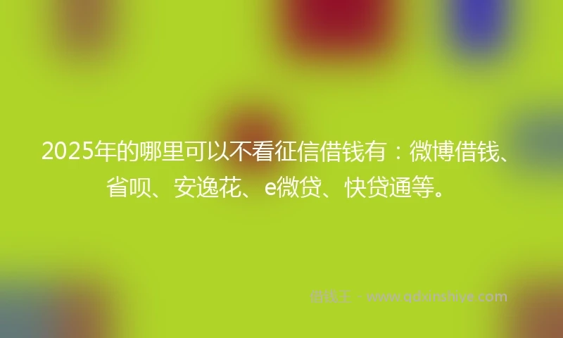 2025年的哪里可以不看征信借钱有：微博借钱、省呗、安逸花、e微贷、快贷通等。