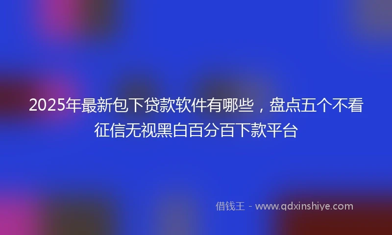 2025年最新包下贷款软件有哪些，盘点五个不看征信无视黑白百分百下款平台
