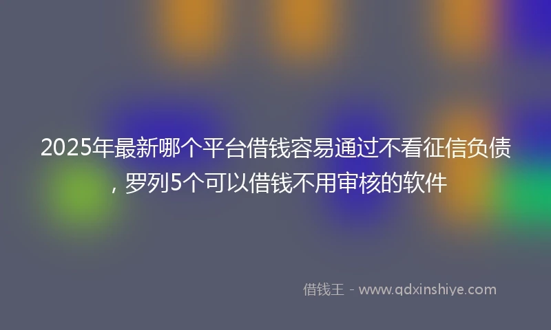 2025年最新哪个平台借钱容易通过不看征信负债，罗列5个可以借钱不用审核的软件