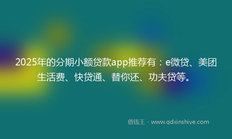 2025年的分期小额贷款app推荐有：e微贷、美团生活费、快贷通、替你还、功夫贷等。