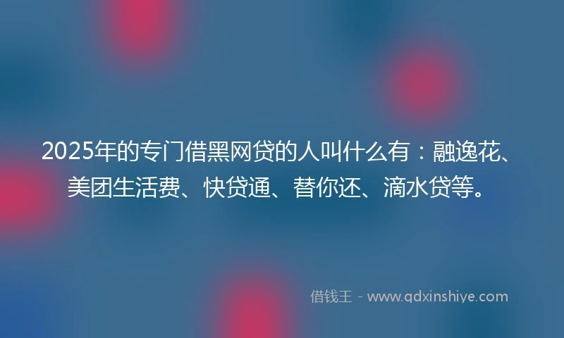 2025年的专门借黑网贷的人叫什么有：融逸花、美团生活费、快贷通、替你还、滴水贷等。