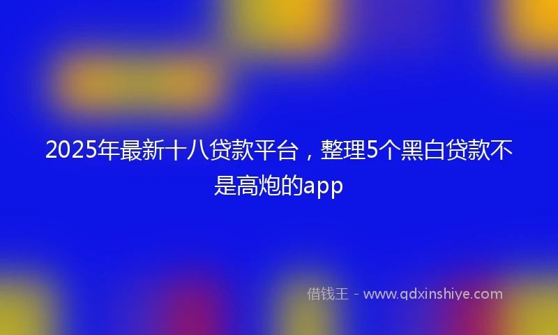 2025年最新十八贷款平台，整理5个黑白贷款不是高炮的app
