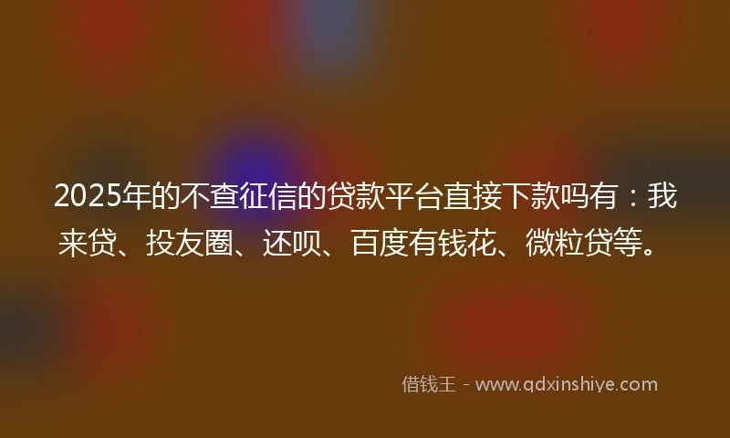 2025年的不查征信的贷款平台直接下款吗有：我来贷、投友圈、还呗、百度有钱花、微粒贷等。