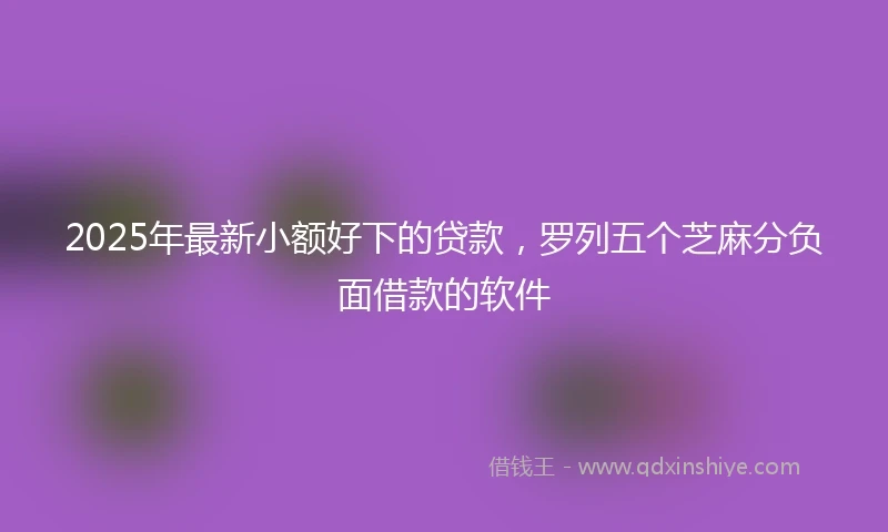 2025年最新小额好下的贷款,罗列五个芝麻分负面借款的软件