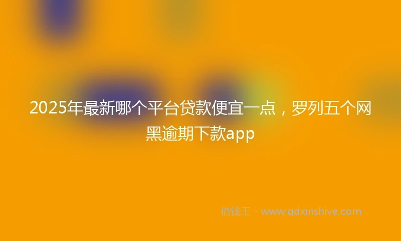 2025年最新哪个平台贷款便宜一点，罗列五个网黑逾期下款app