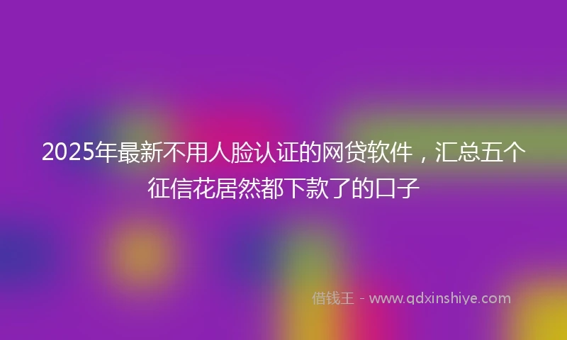 2025年最新不用人脸认证的网贷软件，汇总五个征信花居然都下款了的口子