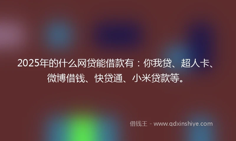 2025年的什么网贷能借款有：你我贷、超人卡、微博借钱、快贷通、小米贷款等。
