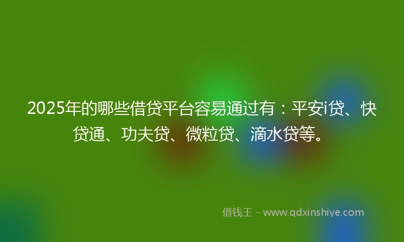 2025年的哪些借贷平台容易通过有：平安i贷、快贷通、功夫贷、微粒贷、滴水贷等。