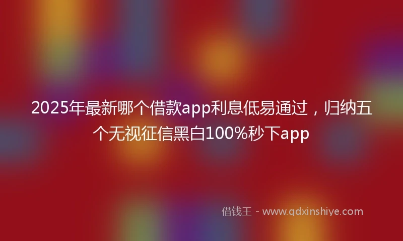 2025年最新哪个借款app利息低易通过，归纳五个无视征信黑白100%秒下app
