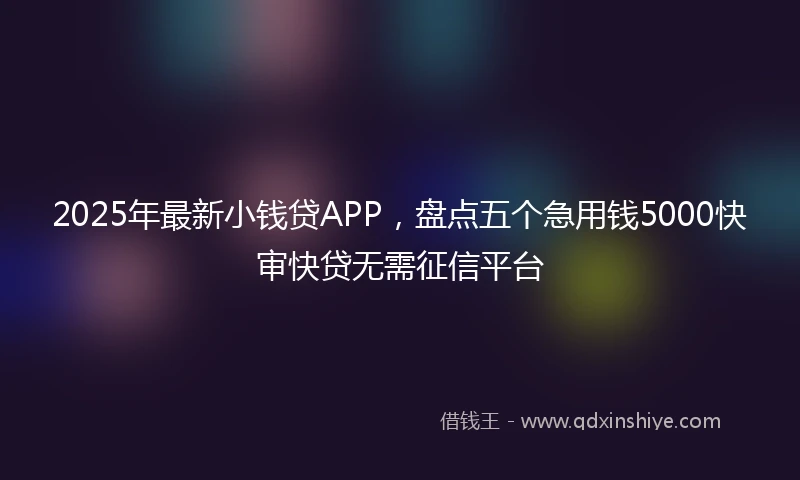 2025年最新小钱贷APP，盘点五个急用钱5000快审快贷无需征信平台