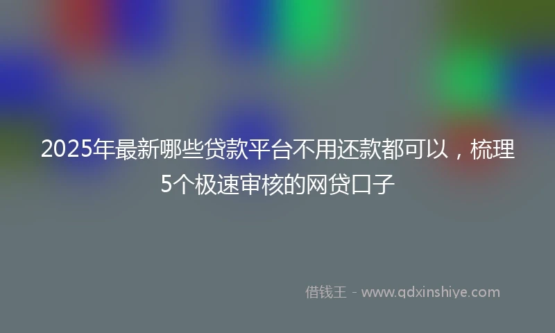 2025年最新哪些贷款平台不用还款都可以，梳理5个极速审核的网贷口子