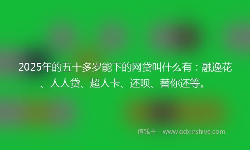 2025年的五十多岁能下的网贷叫什么有：融逸花、人人贷、超人卡、还呗、替你还等。