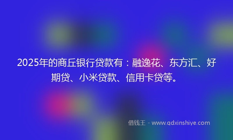 2025年的商丘银行贷款有：融逸花、东方汇、好期贷、小米贷款、信用卡贷等。