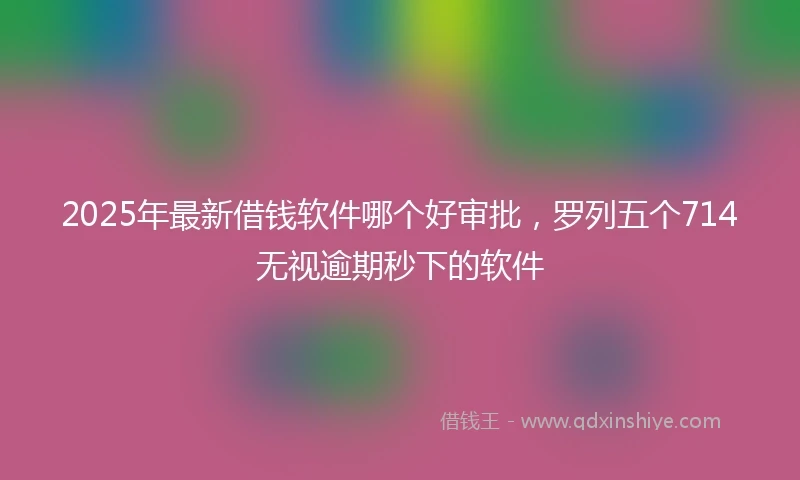 2025年最新借钱软件哪个好审批，罗列五个714无视逾期秒下的软件