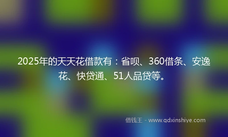 2025年的天天花借款有：省呗、360借条、安逸花、快贷通、51人品贷等。