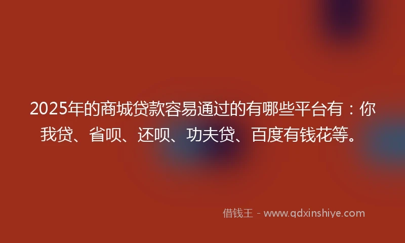 2025年的商城贷款容易通过的有哪些平台有：你我贷、省呗、还呗、功夫贷、百度有钱花等。