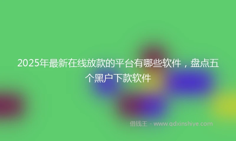 2025年最新在线放款的平台有哪些软件，盘点五个黑户下款软件