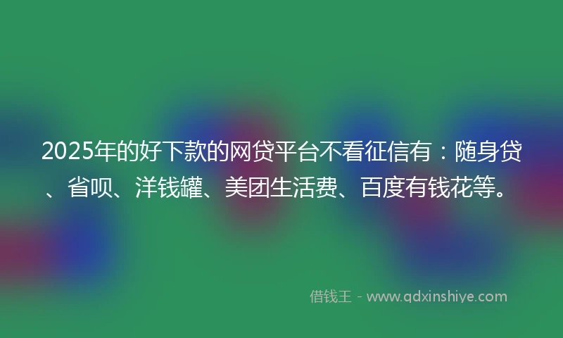 2025年的好下款的网贷平台不看征信有：随身贷、省呗、洋钱罐、美团生活费、百度有钱花等。