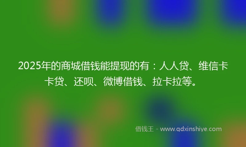 2025年的商城借钱能提现的有：人人贷、维信卡卡贷、还呗、微博借钱、拉卡拉等。