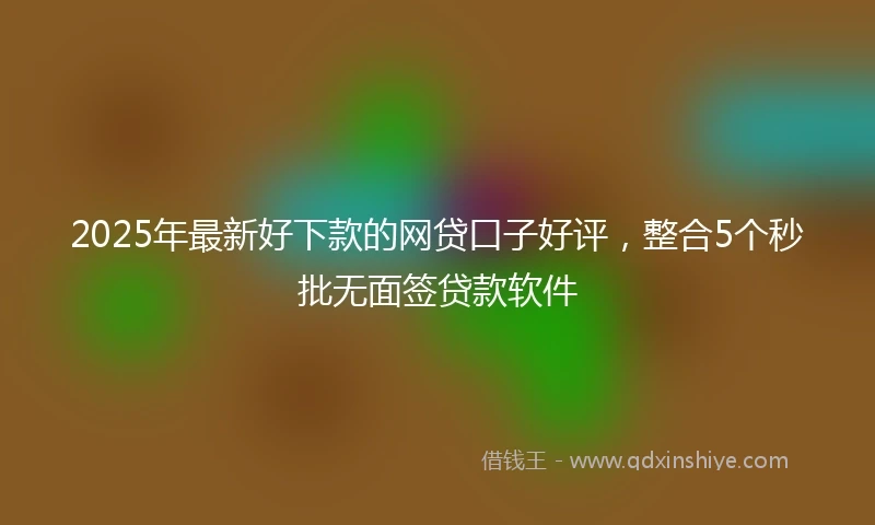 2025年最新好下款的网贷口子好评，整合5个秒批无面签贷款软件