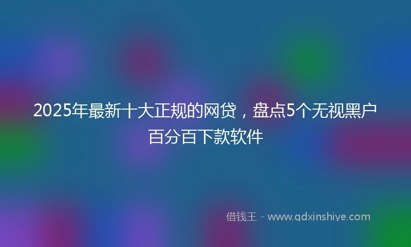 2025年最新十大正规的网贷，盘点5个无视黑户百分百下款软件