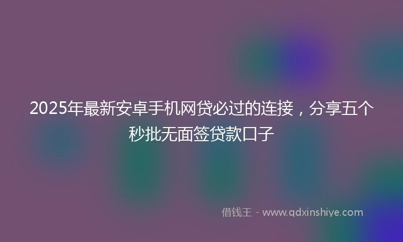2025年最新安卓手机网贷必过的连接，分享五个秒批无面签贷款口子