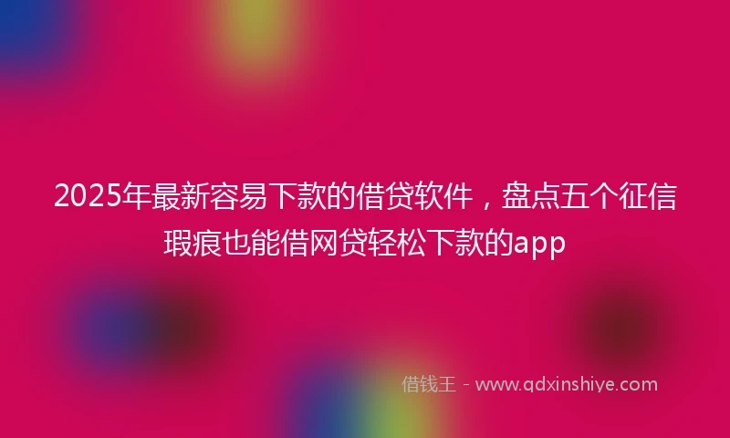 2025年最新容易下款的借贷软件，盘点五个征信瑕疵也能借网贷轻松下款的app