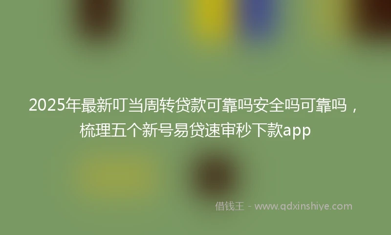 2025年最新叮当周转贷款可靠吗安全吗可靠吗，梳理五个新号易贷速审秒下款app