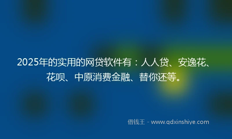 2025年的实用的网贷软件有：人人贷、安逸花、花呗、中原消费金融、替你还等。