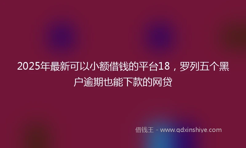 2025年最新可以小额借钱的平台18，罗列五个黑户逾期也能下款的网贷