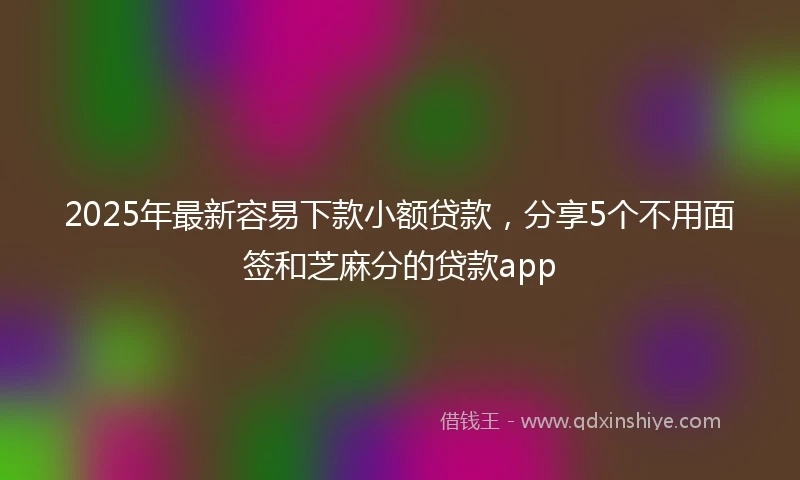 2025年最新容易下款小额贷款，分享5个不用面签和芝麻分的贷款app
