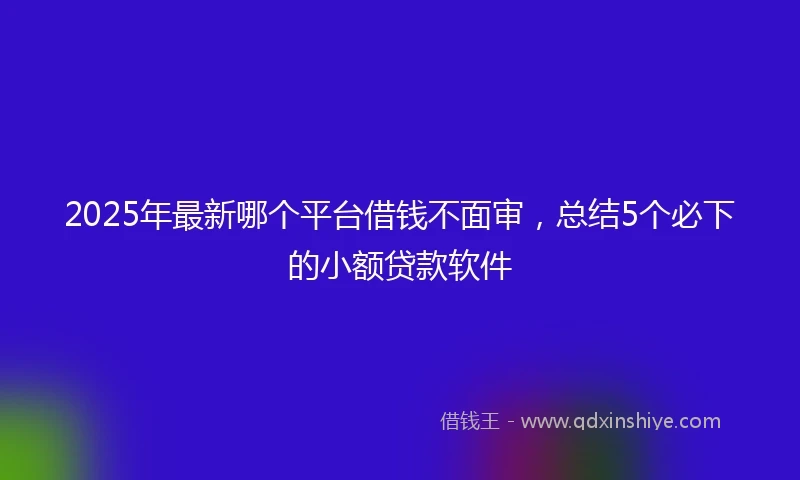 2025年最新哪个平台借钱不面审，总结5个必下的小额贷款软件