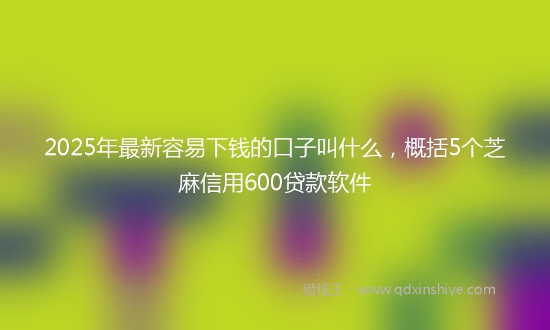 2025年最新容易下钱的口子叫什么，概括5个芝麻信用600贷款软件
