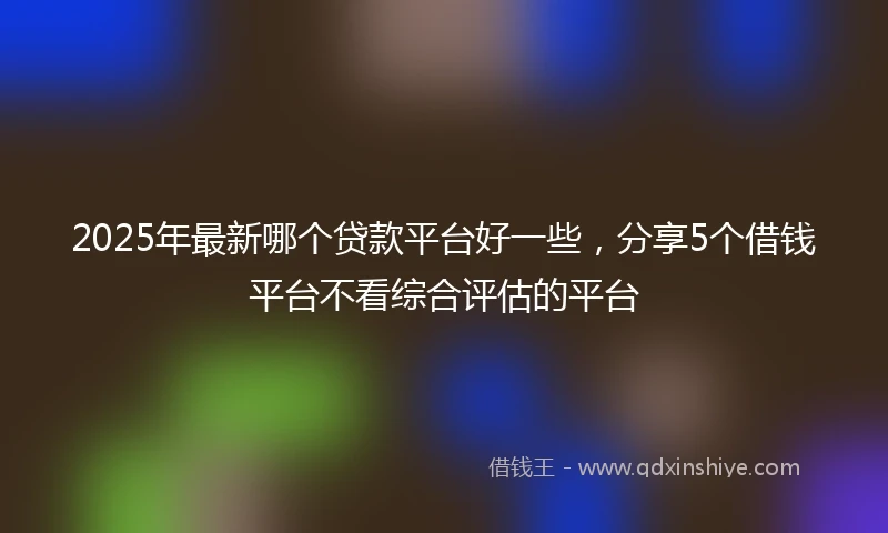 2025年最新哪个贷款平台好一些，分享5个借钱平台不看综合评估的平台
