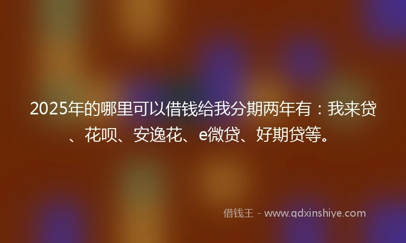 2025年的哪里可以借钱给我分期两年有：我来贷、花呗、安逸花、e微贷、好期贷等。