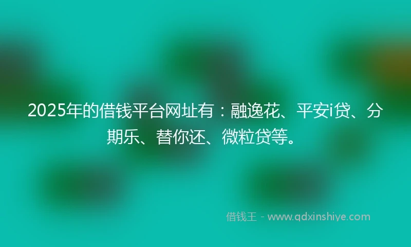 2025年的借钱平台网址有：融逸花、平安i贷、分期乐、替你还、微粒贷等。