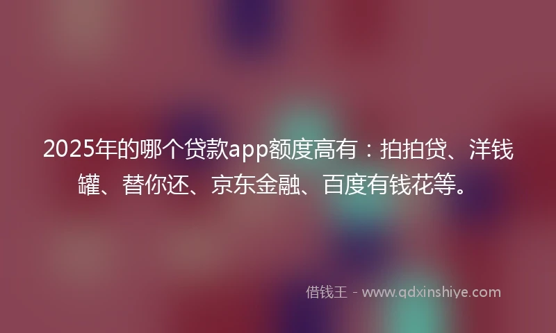 2025年的哪个贷款app额度高有：拍拍贷、洋钱罐、替你还、京东金融、百度有钱花等。