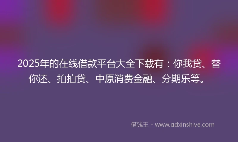 2025年的在线借款平台大全下载有：你我贷、替你还、拍拍贷、中原消费金融、分期乐等。