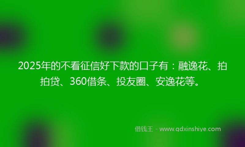 2025年的不看征信好下款的口子有：融逸花、拍拍贷、360借条、投友圈、安逸花等。