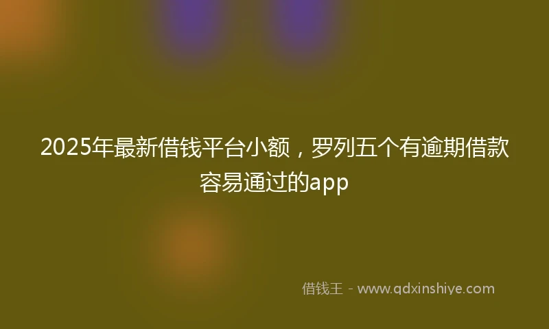 2025年最新借钱平台小额，罗列五个有逾期借款容易通过的app